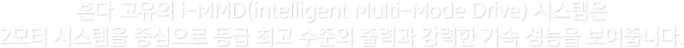 혼다 고유의 i-MMD(intelligent Multi-Mode Drive) 시스템은 2모터 시스템을 중심으로 동급 최고 수준의 출력과 강력한 가속 성능을 보여줍니다.